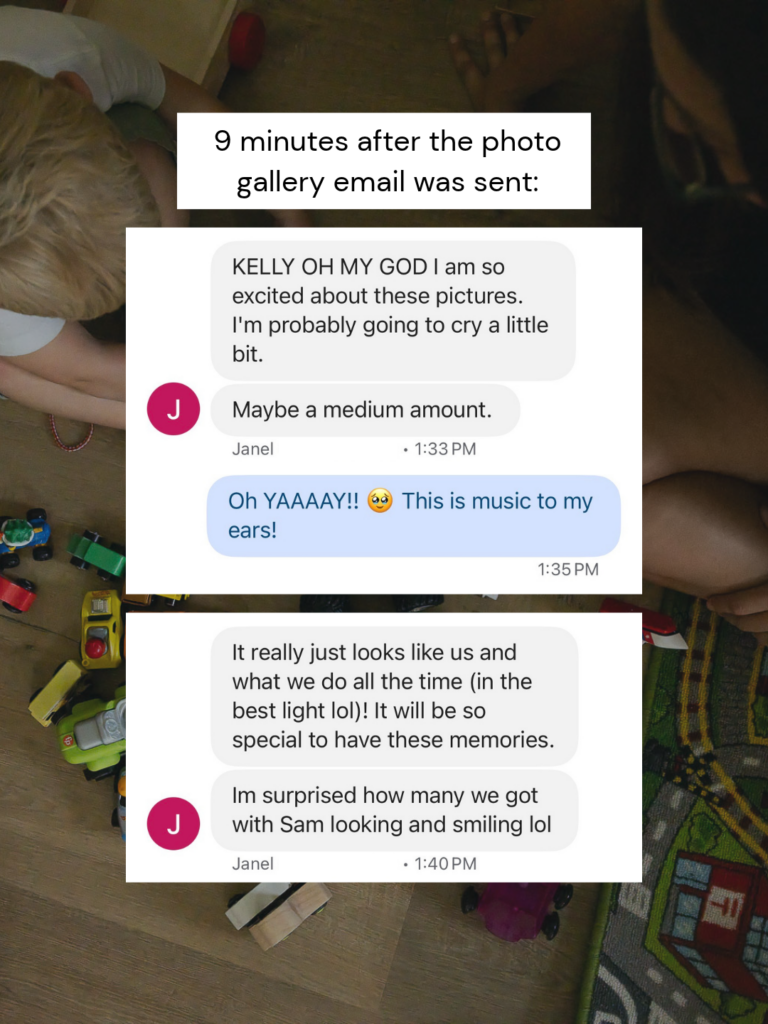 Screenshot of a family photography client discussing her emotional experience receiving the photo gallery with the text, "KELLY OH MY GOD I am so excited about these pictures. I'm probably going to cry a little bit. Maybe a medium amount." "Oh YAAAAY!! This is music to my ears!" and "It really just looks like us and what we do all the time (in the best light lol)! It will be so special to have these memories. I'm surprised how many we got with Sam looking and smiling lol"