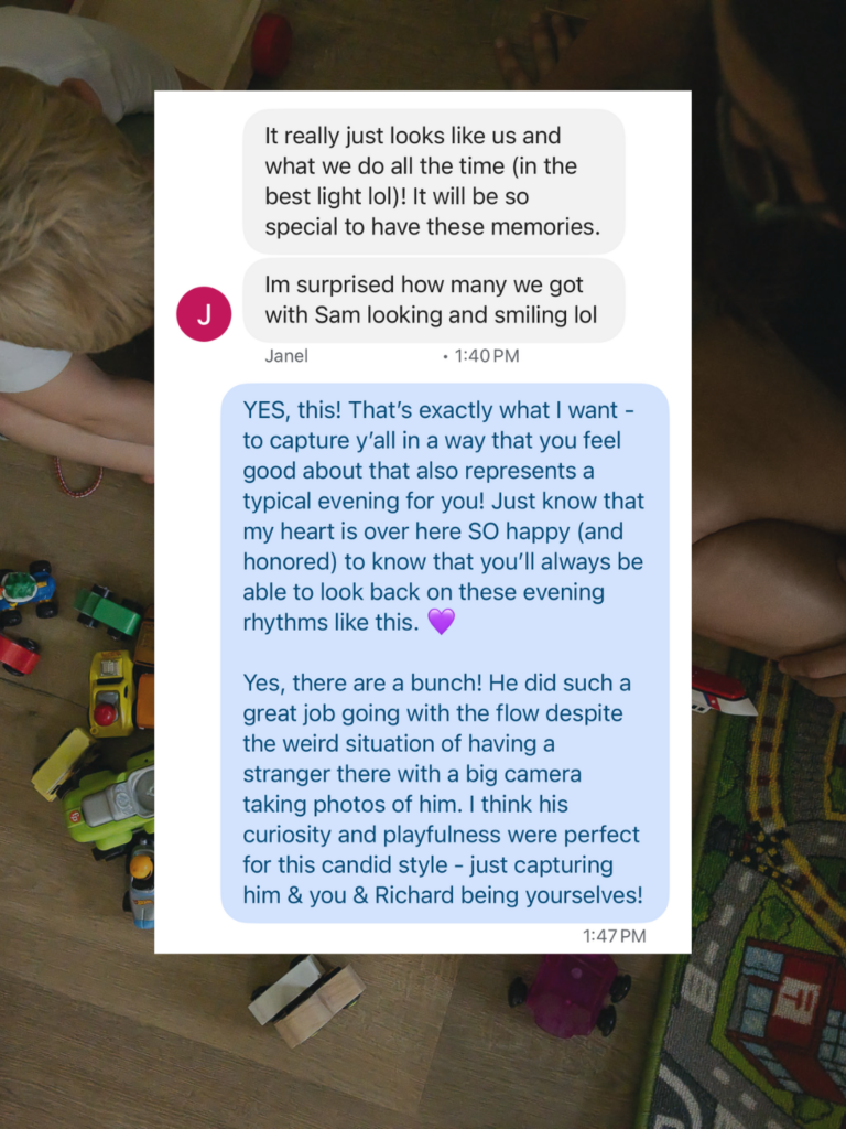 Screenshot of a client’s message reflecting on her documentary family photography experience and the photographer's positive response, with the text, "It really just looks like us and what we do all the time (in the best light lol)! It will be so special to have these memories. I'm surprised how many we got with Sam looking and smiling lol" and "YES, this! That’s exactly what I want - to capture y’all in a way that you feel good about that also represents a typical evening for you! Just know that my heart is over here SO happy (and honored) to know that you’ll always be able to look back on these evening rhythms like this. 💜 Yes, there are a bunch! He did such a great job going with the flow despite the weird situation of having a stranger there with a big camera taking photos of him. I think his curiosity and playfulness were perfect for this candid style - just capturing him & you & Richard being yourselves!"
